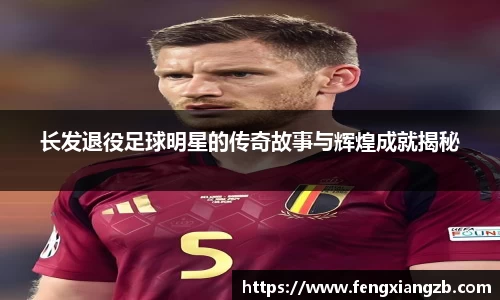 长发退役足球明星的传奇故事与辉煌成就揭秘
