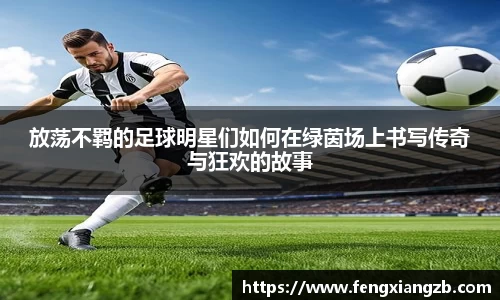 放荡不羁的足球明星们如何在绿茵场上书写传奇与狂欢的故事
