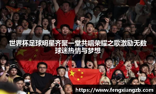世界杯足球明星齐聚一堂共唱荣耀之歌激励无数球迷热情与梦想